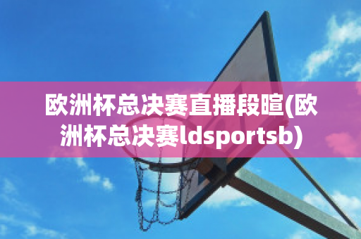 欧洲杯总决赛直播段暄(欧洲杯总决赛ldsportsb)