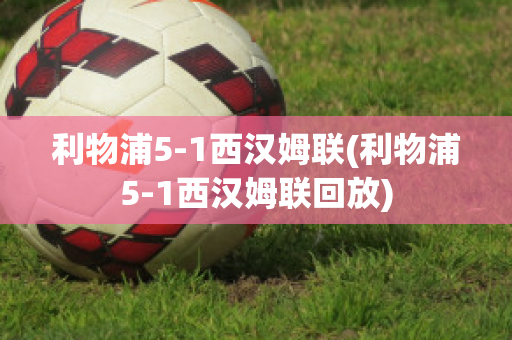 利物浦5-1西汉姆联(利物浦5-1西汉姆联回放)