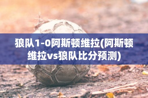 狼队1-0阿斯顿维拉(阿斯顿维拉vs狼队比分预测)