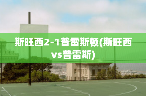 斯旺西2-1普雷斯顿(斯旺西vs普雷斯)