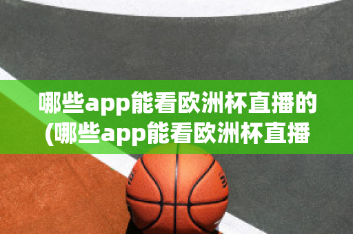 哪些app能看欧洲杯直播的(哪些app能看欧洲杯直播的app)