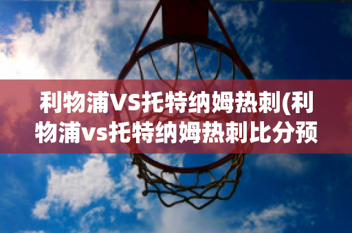 利物浦VS托特纳姆热刺(利物浦vs托特纳姆热刺比分预测)