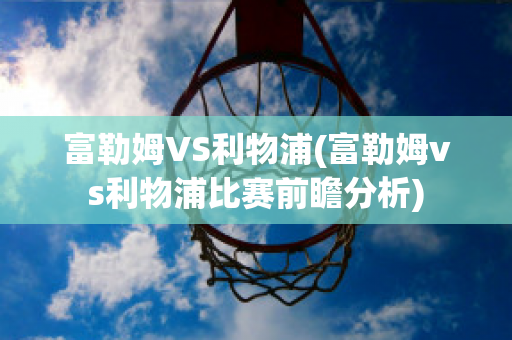 富勒姆VS利物浦(富勒姆vs利物浦比赛前瞻分析)