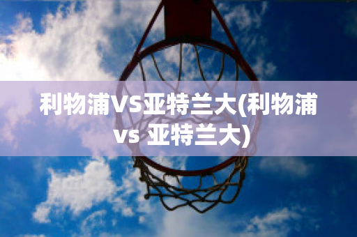 利物浦VS亚特兰大(利物浦 vs 亚特兰大)