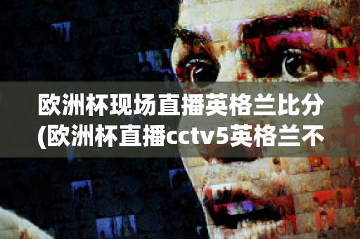 欧洲杯现场直播英格兰比分(欧洲杯直播cctv5英格兰不直播)