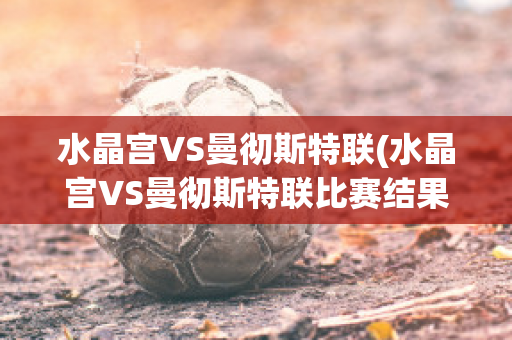 水晶宫VS曼彻斯特联(水晶宫VS曼彻斯特联比赛结果)