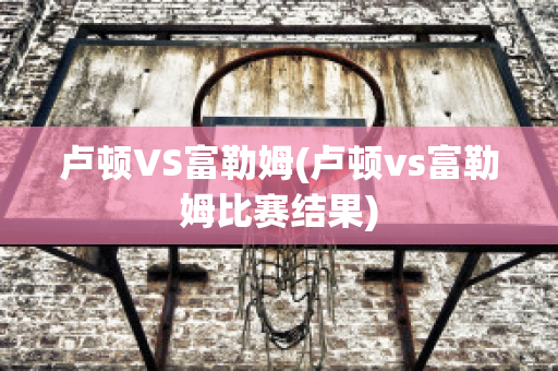 卢顿VS富勒姆(卢顿vs富勒姆比赛结果)