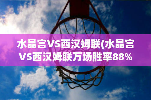 水晶宫VS西汉姆联(水晶宫VS西汉姆联万场胜率88%)