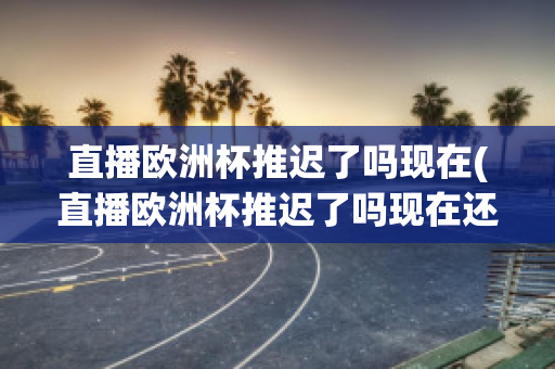 直播欧洲杯推迟了吗现在(直播欧洲杯推迟了吗现在还能看吗)