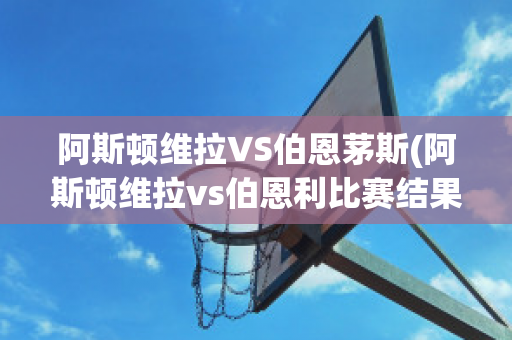 阿斯顿维拉VS伯恩茅斯(阿斯顿维拉vs伯恩利比赛结果)