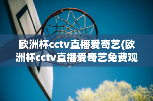 欧洲杯cctv直播爱奇艺(欧洲杯cctv直播爱奇艺免费观看)