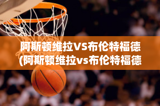 阿斯顿维拉VS布伦特福德(阿斯顿维拉vs布伦特福德比分预测)