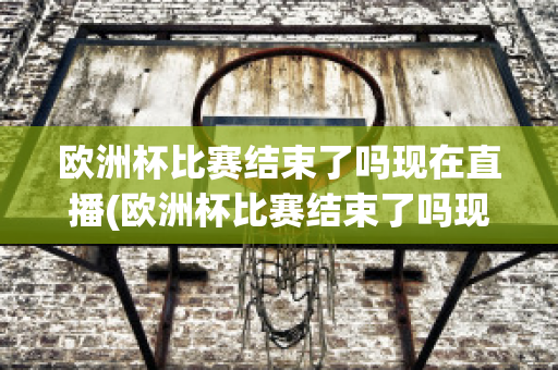 欧洲杯比赛结束了吗现在直播(欧洲杯比赛结束了吗现在直播在哪看)