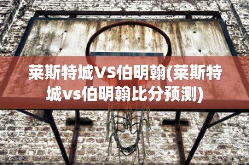 莱斯特城VS伯明翰(莱斯特城vs伯明翰比分预测)