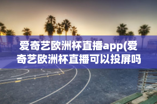 爱奇艺欧洲杯直播app(爱奇艺欧洲杯直播可以投屏吗)