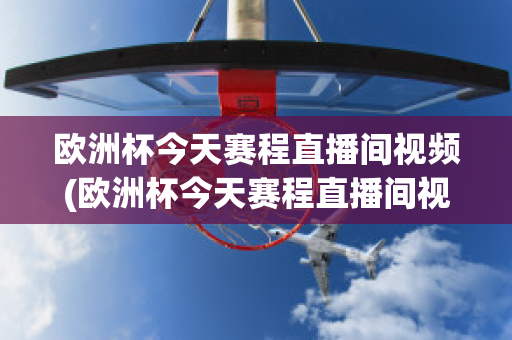 欧洲杯今天赛程直播间视频(欧洲杯今天赛程直播间视频在线观看)