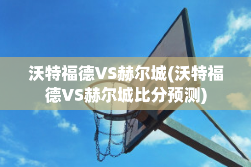 沃特福德VS赫尔城(沃特福德VS赫尔城比分预测)