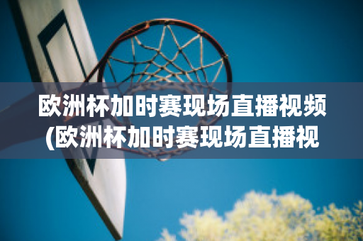 欧洲杯加时赛现场直播视频(欧洲杯加时赛现场直播视频在线观看)