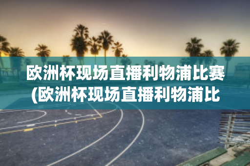 欧洲杯现场直播利物浦比赛(欧洲杯现场直播利物浦比赛结果)