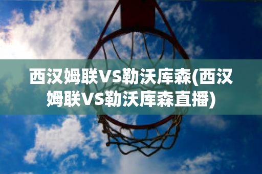 西汉姆联VS勒沃库森(西汉姆联VS勒沃库森直播)