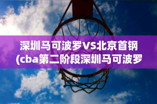 深圳马可波罗VS北京首钢(cba第二阶段深圳马可波罗vs北京首钢)