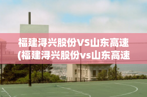 福建浔兴股份VS山东高速(福建浔兴股份vs山东高速公司)