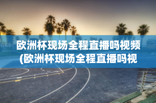 欧洲杯现场全程直播吗视频(欧洲杯现场全程直播吗视频在线观看)