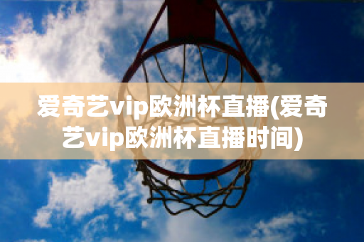 爱奇艺vip欧洲杯直播(爱奇艺vip欧洲杯直播时间)