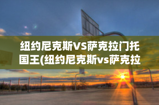 纽约尼克斯VS萨克拉门托国王(纽约尼克斯vs萨克拉门托国王比分预测)