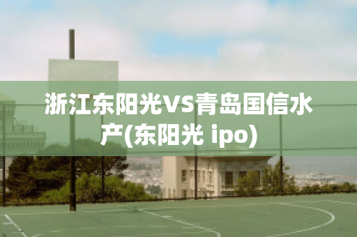 浙江东阳光VS青岛国信水产(东阳光 ipo)