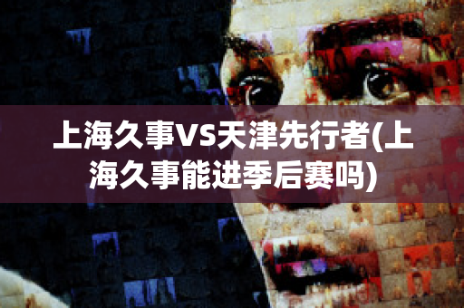 上海久事VS天津先行者(上海久事能进季后赛吗)