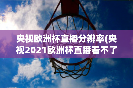 央视欧洲杯直播分辨率(央视2021欧洲杯直播看不了)