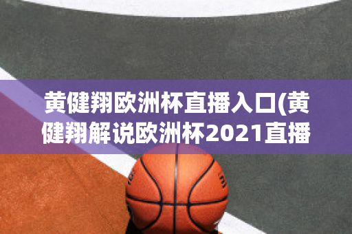 黄健翔欧洲杯直播入口(黄健翔解说欧洲杯2021直播)