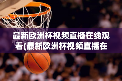 最新欧洲杯视频直播在线观看(最新欧洲杯视频直播在线观看高清)
