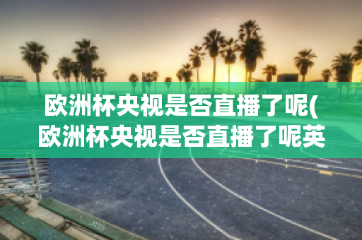 欧洲杯央视是否直播了呢(欧洲杯央视是否直播了呢英文)