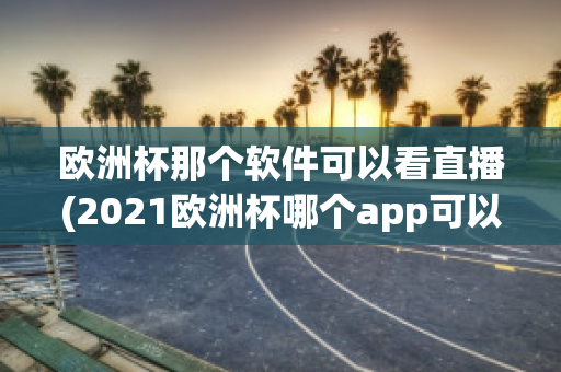 欧洲杯那个软件可以看直播(2021欧洲杯哪个app可以看直播)