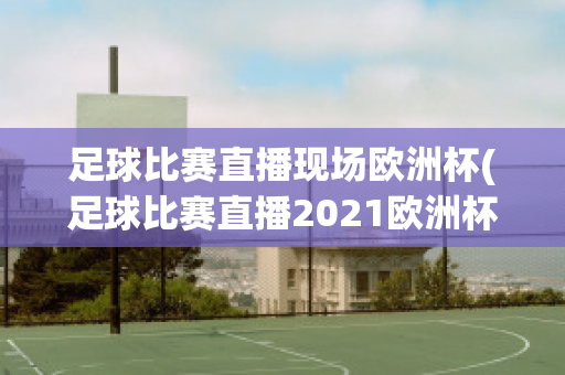 足球比赛直播现场欧洲杯(足球比赛直播2021欧洲杯)