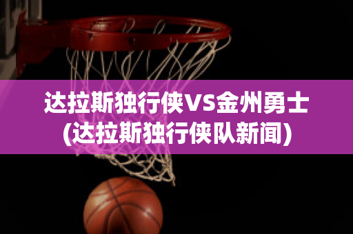 达拉斯独行侠VS金州勇士(达拉斯独行侠队新闻)