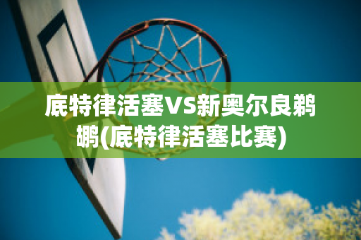 底特律活塞VS新奥尔良鹈鹕(底特律活塞比赛)