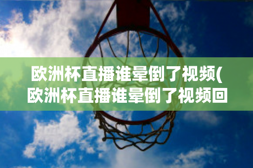 欧洲杯直播谁晕倒了视频(欧洲杯直播谁晕倒了视频回放)