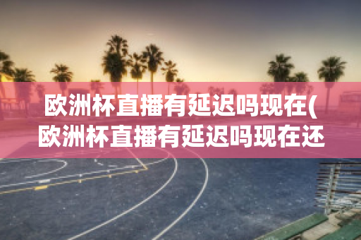 欧洲杯直播有延迟吗现在(欧洲杯直播有延迟吗现在还有吗)