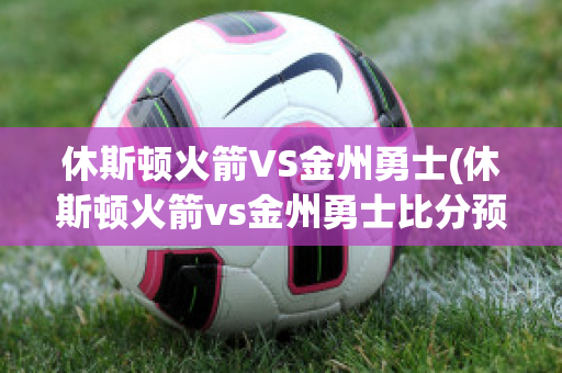 休斯顿火箭VS金州勇士(休斯顿火箭vs金州勇士比分预测)