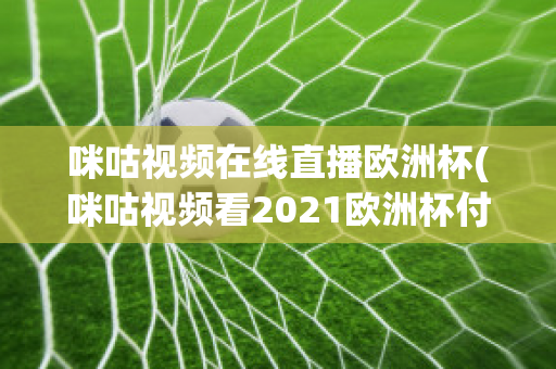 咪咕视频在线直播欧洲杯(咪咕视频看2021欧洲杯付费吗)