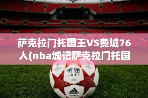 萨克拉门托国王VS费城76人(nba城记萨克拉门托国王)