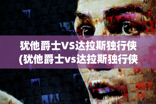 犹他爵士VS达拉斯独行侠(犹他爵士vs达拉斯独行侠直播)