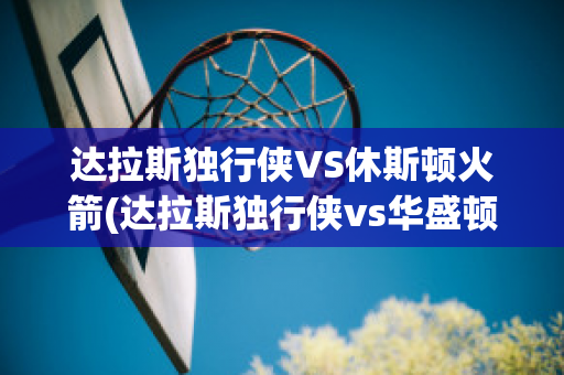 达拉斯独行侠VS休斯顿火箭(达拉斯独行侠vs华盛顿奇才)