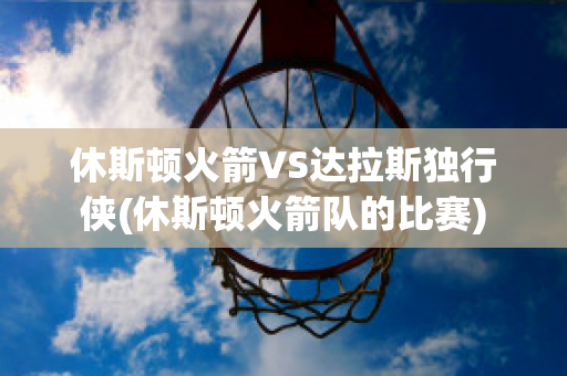 休斯顿火箭VS达拉斯独行侠(休斯顿火箭队的比赛)