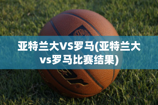 亚特兰大VS罗马(亚特兰大vs罗马比赛结果)