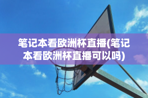 笔记本看欧洲杯直播(笔记本看欧洲杯直播可以吗)