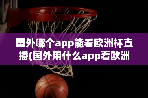 国外哪个app能看欧洲杯直播(国外用什么app看欧洲杯)